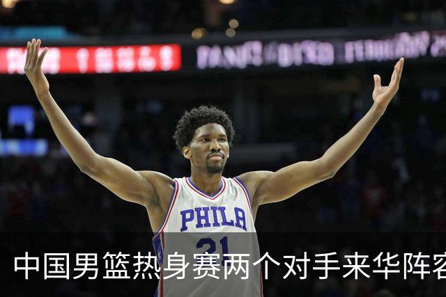 中国男篮热身赛两个对手来华阵容公布！不是最强阵容却有超星在内