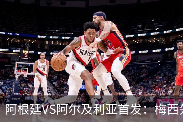 阿根廷VS阿尔及利亚首发：梅西先发创历史 齐达内之子出战